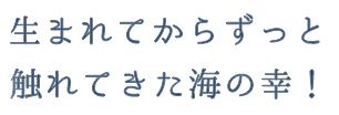 生まれてからずっと触れてきた海の幸！