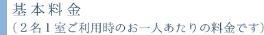 基本料金（２名１室ご利用時のお一人あたりの料金です） 